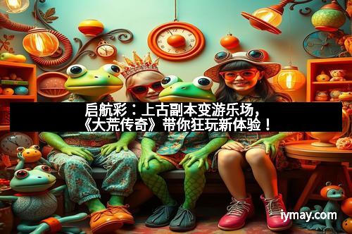 启航彩：上古副本变游乐场，《大荒传奇》带你狂玩新体验！